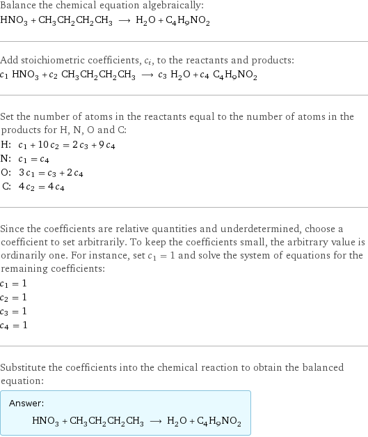 Balance the chemical equation algebraically: HNO_3 + CH_3CH_2CH_2CH_3 ⟶ H_2O + C_4H_9NO_2 Add stoichiometric coefficients, c_i, to the reactants and products: c_1 HNO_3 + c_2 CH_3CH_2CH_2CH_3 ⟶ c_3 H_2O + c_4 C_4H_9NO_2 Set the number of atoms in the reactants equal to the number of atoms in the products for H, N, O and C: H: | c_1 + 10 c_2 = 2 c_3 + 9 c_4 N: | c_1 = c_4 O: | 3 c_1 = c_3 + 2 c_4 C: | 4 c_2 = 4 c_4 Since the coefficients are relative quantities and underdetermined, choose a coefficient to set arbitrarily. To keep the coefficients small, the arbitrary value is ordinarily one. For instance, set c_1 = 1 and solve the system of equations for the remaining coefficients: c_1 = 1 c_2 = 1 c_3 = 1 c_4 = 1 Substitute the coefficients into the chemical reaction to obtain the balanced equation: Answer: |   | HNO_3 + CH_3CH_2CH_2CH_3 ⟶ H_2O + C_4H_9NO_2