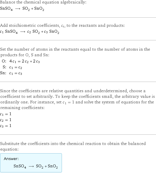 Balance the chemical equation algebraically: SnSO_4 ⟶ SO_2 + SnO_2 Add stoichiometric coefficients, c_i, to the reactants and products: c_1 SnSO_4 ⟶ c_2 SO_2 + c_3 SnO_2 Set the number of atoms in the reactants equal to the number of atoms in the products for O, S and Sn: O: | 4 c_1 = 2 c_2 + 2 c_3 S: | c_1 = c_2 Sn: | c_1 = c_3 Since the coefficients are relative quantities and underdetermined, choose a coefficient to set arbitrarily. To keep the coefficients small, the arbitrary value is ordinarily one. For instance, set c_1 = 1 and solve the system of equations for the remaining coefficients: c_1 = 1 c_2 = 1 c_3 = 1 Substitute the coefficients into the chemical reaction to obtain the balanced equation: Answer: |   | SnSO_4 ⟶ SO_2 + SnO_2