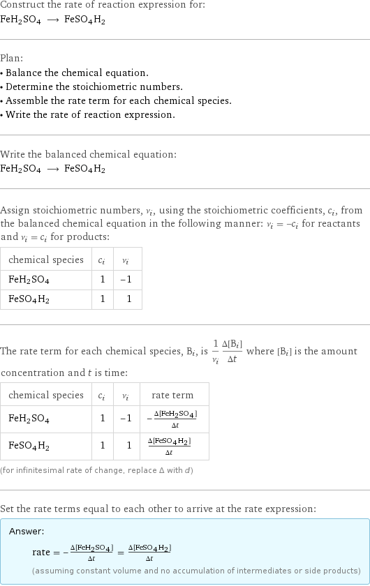 Construct the rate of reaction expression for: FeH2SO4 ⟶ FeSO4H2 Plan: • Balance the chemical equation. • Determine the stoichiometric numbers. • Assemble the rate term for each chemical species. • Write the rate of reaction expression. Write the balanced chemical equation: FeH2SO4 ⟶ FeSO4H2 Assign stoichiometric numbers, ν_i, using the stoichiometric coefficients, c_i, from the balanced chemical equation in the following manner: ν_i = -c_i for reactants and ν_i = c_i for products: chemical species | c_i | ν_i FeH2SO4 | 1 | -1 FeSO4H2 | 1 | 1 The rate term for each chemical species, B_i, is 1/ν_i(Δ[B_i])/(Δt) where [B_i] is the amount concentration and t is time: chemical species | c_i | ν_i | rate term FeH2SO4 | 1 | -1 | -(Δ[FeH2SO4])/(Δt) FeSO4H2 | 1 | 1 | (Δ[FeSO4H2])/(Δt) (for infinitesimal rate of change, replace Δ with d) Set the rate terms equal to each other to arrive at the rate expression: Answer: |   | rate = -(Δ[FeH2SO4])/(Δt) = (Δ[FeSO4H2])/(Δt) (assuming constant volume and no accumulation of intermediates or side products)