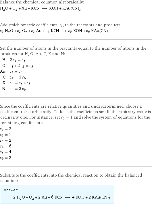 Balance the chemical equation algebraically: H_2O + O_2 + Au + KCN ⟶ KOH + KAu(CN)3 Add stoichiometric coefficients, c_i, to the reactants and products: c_1 H_2O + c_2 O_2 + c_3 Au + c_4 KCN ⟶ c_5 KOH + c_6 KAu(CN)3 Set the number of atoms in the reactants equal to the number of atoms in the products for H, O, Au, C, K and N: H: | 2 c_1 = c_5 O: | c_1 + 2 c_2 = c_5 Au: | c_3 = c_6 C: | c_4 = 3 c_6 K: | c_4 = c_5 + c_6 N: | c_4 = 3 c_6 Since the coefficients are relative quantities and underdetermined, choose a coefficient to set arbitrarily. To keep the coefficients small, the arbitrary value is ordinarily one. For instance, set c_2 = 1 and solve the system of equations for the remaining coefficients: c_1 = 2 c_2 = 1 c_3 = 2 c_4 = 6 c_5 = 4 c_6 = 2 Substitute the coefficients into the chemical reaction to obtain the balanced equation: Answer: |   | 2 H_2O + O_2 + 2 Au + 6 KCN ⟶ 4 KOH + 2 KAu(CN)3