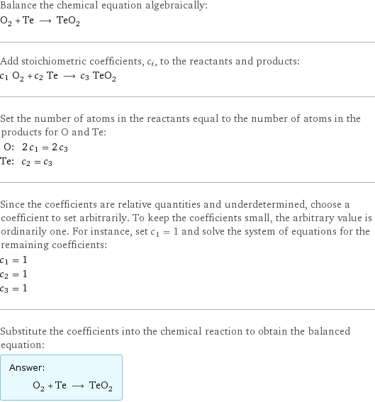 Balance the chemical equation algebraically: O_2 + Te ⟶ TeO_2 Add stoichiometric coefficients, c_i, to the reactants and products: c_1 O_2 + c_2 Te ⟶ c_3 TeO_2 Set the number of atoms in the reactants equal to the number of atoms in the products for O and Te: O: | 2 c_1 = 2 c_3 Te: | c_2 = c_3 Since the coefficients are relative quantities and underdetermined, choose a coefficient to set arbitrarily. To keep the coefficients small, the arbitrary value is ordinarily one. For instance, set c_1 = 1 and solve the system of equations for the remaining coefficients: c_1 = 1 c_2 = 1 c_3 = 1 Substitute the coefficients into the chemical reaction to obtain the balanced equation: Answer: |   | O_2 + Te ⟶ TeO_2