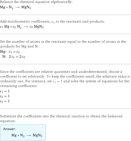 Balance the chemical equation algebraically: Mg + N_2 ⟶ MgN2 Add stoichiometric coefficients, c_i, to the reactants and products: c_1 Mg + c_2 N_2 ⟶ c_3 MgN2 Set the number of atoms in the reactants equal to the number of atoms in the products for Mg and N: Mg: | c_1 = c_3 N: | 2 c_2 = 2 c_3 Since the coefficients are relative quantities and underdetermined, choose a coefficient to set arbitrarily. To keep the coefficients small, the arbitrary value is ordinarily one. For instance, set c_1 = 1 and solve the system of equations for the remaining coefficients: c_1 = 1 c_2 = 1 c_3 = 1 Substitute the coefficients into the chemical reaction to obtain the balanced equation: Answer: |   | Mg + N_2 ⟶ MgN2