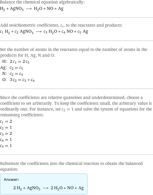 Balance the chemical equation algebraically: H_2 + AgNO_3 ⟶ H_2O + NO + Ag Add stoichiometric coefficients, c_i, to the reactants and products: c_1 H_2 + c_2 AgNO_3 ⟶ c_3 H_2O + c_4 NO + c_5 Ag Set the number of atoms in the reactants equal to the number of atoms in the products for H, Ag, N and O: H: | 2 c_1 = 2 c_3 Ag: | c_2 = c_5 N: | c_2 = c_4 O: | 3 c_2 = c_3 + c_4 Since the coefficients are relative quantities and underdetermined, choose a coefficient to set arbitrarily. To keep the coefficients small, the arbitrary value is ordinarily one. For instance, set c_2 = 1 and solve the system of equations for the remaining coefficients: c_1 = 2 c_2 = 1 c_3 = 2 c_4 = 1 c_5 = 1 Substitute the coefficients into the chemical reaction to obtain the balanced equation: Answer: |   | 2 H_2 + AgNO_3 ⟶ 2 H_2O + NO + Ag