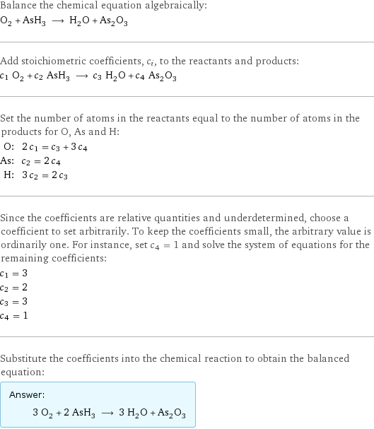 Balance the chemical equation algebraically: O_2 + AsH_3 ⟶ H_2O + As_2O_3 Add stoichiometric coefficients, c_i, to the reactants and products: c_1 O_2 + c_2 AsH_3 ⟶ c_3 H_2O + c_4 As_2O_3 Set the number of atoms in the reactants equal to the number of atoms in the products for O, As and H: O: | 2 c_1 = c_3 + 3 c_4 As: | c_2 = 2 c_4 H: | 3 c_2 = 2 c_3 Since the coefficients are relative quantities and underdetermined, choose a coefficient to set arbitrarily. To keep the coefficients small, the arbitrary value is ordinarily one. For instance, set c_4 = 1 and solve the system of equations for the remaining coefficients: c_1 = 3 c_2 = 2 c_3 = 3 c_4 = 1 Substitute the coefficients into the chemical reaction to obtain the balanced equation: Answer: |   | 3 O_2 + 2 AsH_3 ⟶ 3 H_2O + As_2O_3