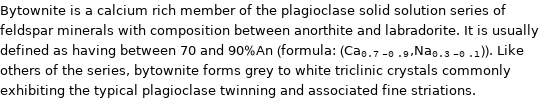 Bytownite is a calcium rich member of the plagioclase solid solution series of feldspar minerals with composition between anorthite and labradorite. It is usually defined as having between 70 and 90%An (formula: (Ca_(0.7-0.9), Na_(0.3-0.1))). Like others of the series, bytownite forms grey to white triclinic crystals commonly exhibiting the typical plagioclase twinning and associated fine striations.