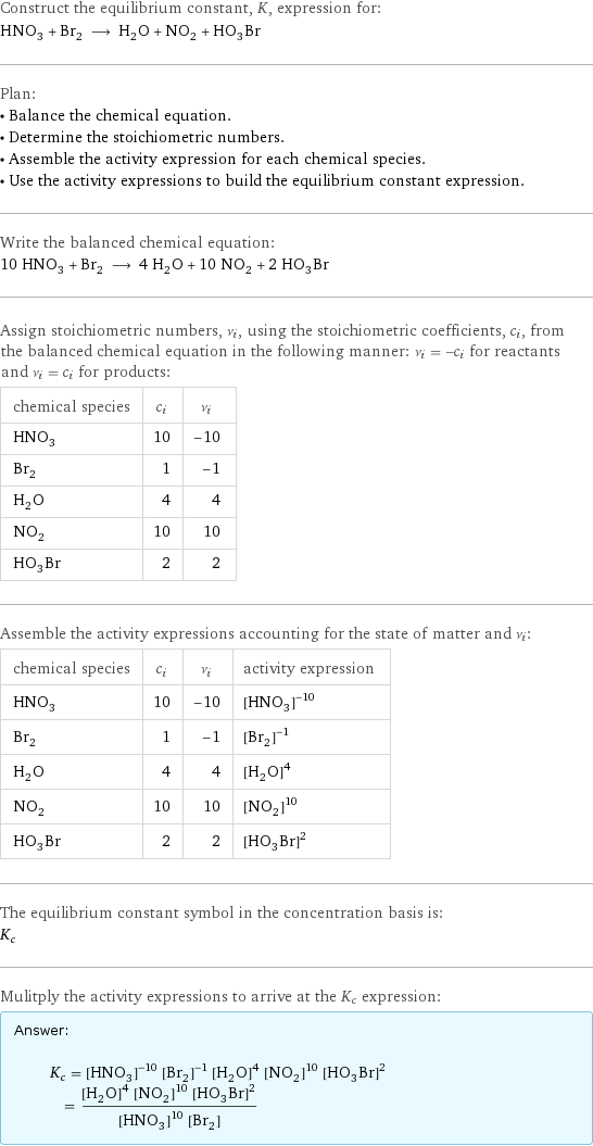 Construct the equilibrium constant, K, expression for: HNO_3 + Br_2 ⟶ H_2O + NO_2 + HO_3Br Plan: • Balance the chemical equation. • Determine the stoichiometric numbers. • Assemble the activity expression for each chemical species. • Use the activity expressions to build the equilibrium constant expression. Write the balanced chemical equation: 10 HNO_3 + Br_2 ⟶ 4 H_2O + 10 NO_2 + 2 HO_3Br Assign stoichiometric numbers, ν_i, using the stoichiometric coefficients, c_i, from the balanced chemical equation in the following manner: ν_i = -c_i for reactants and ν_i = c_i for products: chemical species | c_i | ν_i HNO_3 | 10 | -10 Br_2 | 1 | -1 H_2O | 4 | 4 NO_2 | 10 | 10 HO_3Br | 2 | 2 Assemble the activity expressions accounting for the state of matter and ν_i: chemical species | c_i | ν_i | activity expression HNO_3 | 10 | -10 | ([HNO3])^(-10) Br_2 | 1 | -1 | ([Br2])^(-1) H_2O | 4 | 4 | ([H2O])^4 NO_2 | 10 | 10 | ([NO2])^10 HO_3Br | 2 | 2 | ([H1O3Br1])^2 The equilibrium constant symbol in the concentration basis is: K_c Mulitply the activity expressions to arrive at the K_c expression: Answer: |   | K_c = ([HNO3])^(-10) ([Br2])^(-1) ([H2O])^4 ([NO2])^10 ([H1O3Br1])^2 = (([H2O])^4 ([NO2])^10 ([H1O3Br1])^2)/(([HNO3])^10 [Br2])