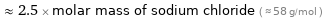  ≈ 2.5 × molar mass of sodium chloride ( ≈ 58 g/mol )