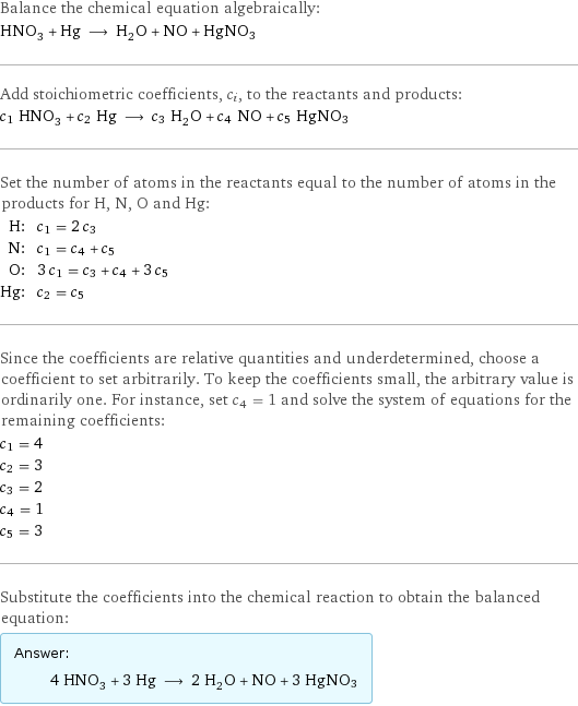 Balance the chemical equation algebraically: HNO_3 + Hg ⟶ H_2O + NO + HgNO3 Add stoichiometric coefficients, c_i, to the reactants and products: c_1 HNO_3 + c_2 Hg ⟶ c_3 H_2O + c_4 NO + c_5 HgNO3 Set the number of atoms in the reactants equal to the number of atoms in the products for H, N, O and Hg: H: | c_1 = 2 c_3 N: | c_1 = c_4 + c_5 O: | 3 c_1 = c_3 + c_4 + 3 c_5 Hg: | c_2 = c_5 Since the coefficients are relative quantities and underdetermined, choose a coefficient to set arbitrarily. To keep the coefficients small, the arbitrary value is ordinarily one. For instance, set c_4 = 1 and solve the system of equations for the remaining coefficients: c_1 = 4 c_2 = 3 c_3 = 2 c_4 = 1 c_5 = 3 Substitute the coefficients into the chemical reaction to obtain the balanced equation: Answer: |   | 4 HNO_3 + 3 Hg ⟶ 2 H_2O + NO + 3 HgNO3