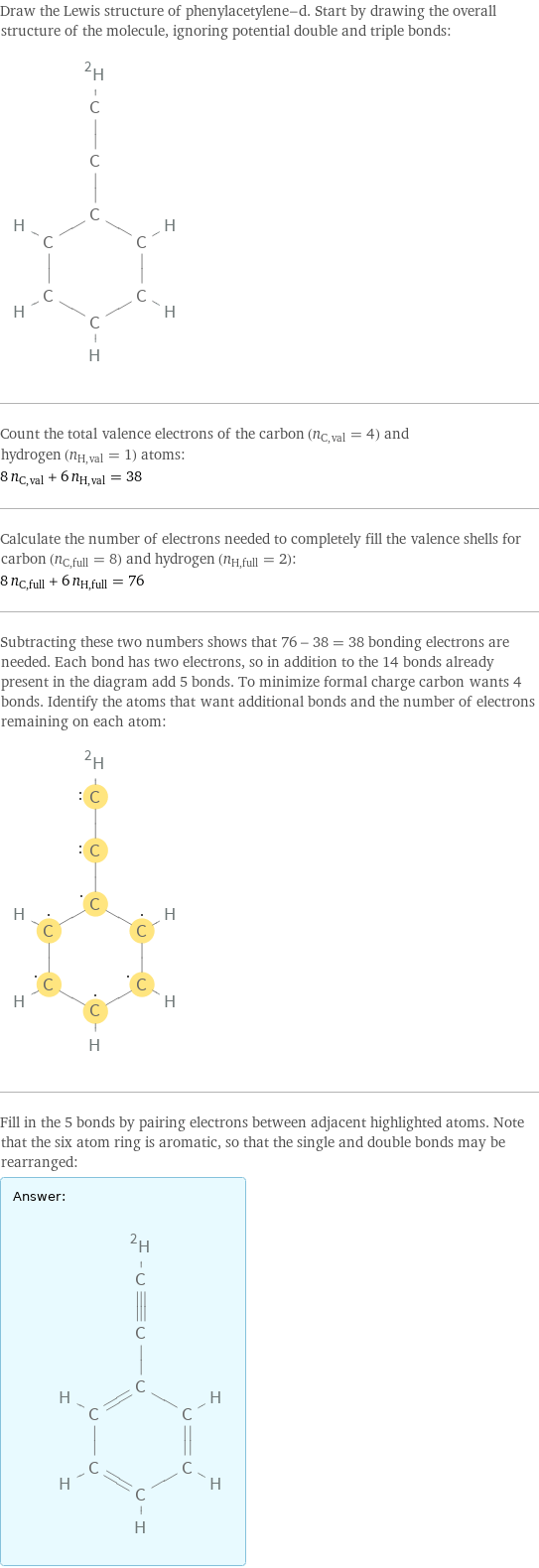 Draw the Lewis structure of phenylacetylene-d. Start by drawing the overall structure of the molecule, ignoring potential double and triple bonds:  Count the total valence electrons of the carbon (n_C, val = 4) and hydrogen (n_H, val = 1) atoms: 8 n_C, val + 6 n_H, val = 38 Calculate the number of electrons needed to completely fill the valence shells for carbon (n_C, full = 8) and hydrogen (n_H, full = 2): 8 n_C, full + 6 n_H, full = 76 Subtracting these two numbers shows that 76 - 38 = 38 bonding electrons are needed. Each bond has two electrons, so in addition to the 14 bonds already present in the diagram add 5 bonds. To minimize formal charge carbon wants 4 bonds. Identify the atoms that want additional bonds and the number of electrons remaining on each atom:  Fill in the 5 bonds by pairing electrons between adjacent highlighted atoms. Note that the six atom ring is aromatic, so that the single and double bonds may be rearranged: Answer: |   | 