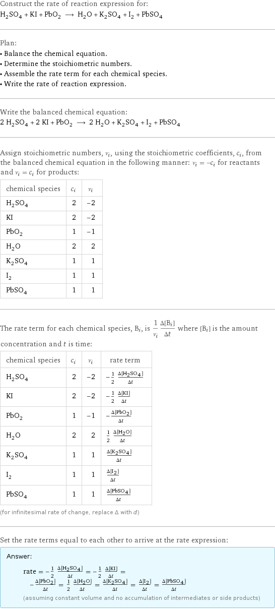 Construct the rate of reaction expression for: H_2SO_4 + KI + PbO_2 ⟶ H_2O + K_2SO_4 + I_2 + PbSO_4 Plan: • Balance the chemical equation. • Determine the stoichiometric numbers. • Assemble the rate term for each chemical species. • Write the rate of reaction expression. Write the balanced chemical equation: 2 H_2SO_4 + 2 KI + PbO_2 ⟶ 2 H_2O + K_2SO_4 + I_2 + PbSO_4 Assign stoichiometric numbers, ν_i, using the stoichiometric coefficients, c_i, from the balanced chemical equation in the following manner: ν_i = -c_i for reactants and ν_i = c_i for products: chemical species | c_i | ν_i H_2SO_4 | 2 | -2 KI | 2 | -2 PbO_2 | 1 | -1 H_2O | 2 | 2 K_2SO_4 | 1 | 1 I_2 | 1 | 1 PbSO_4 | 1 | 1 The rate term for each chemical species, B_i, is 1/ν_i(Δ[B_i])/(Δt) where [B_i] is the amount concentration and t is time: chemical species | c_i | ν_i | rate term H_2SO_4 | 2 | -2 | -1/2 (Δ[H2SO4])/(Δt) KI | 2 | -2 | -1/2 (Δ[KI])/(Δt) PbO_2 | 1 | -1 | -(Δ[PbO2])/(Δt) H_2O | 2 | 2 | 1/2 (Δ[H2O])/(Δt) K_2SO_4 | 1 | 1 | (Δ[K2SO4])/(Δt) I_2 | 1 | 1 | (Δ[I2])/(Δt) PbSO_4 | 1 | 1 | (Δ[PbSO4])/(Δt) (for infinitesimal rate of change, replace Δ with d) Set the rate terms equal to each other to arrive at the rate expression: Answer: |   | rate = -1/2 (Δ[H2SO4])/(Δt) = -1/2 (Δ[KI])/(Δt) = -(Δ[PbO2])/(Δt) = 1/2 (Δ[H2O])/(Δt) = (Δ[K2SO4])/(Δt) = (Δ[I2])/(Δt) = (Δ[PbSO4])/(Δt) (assuming constant volume and no accumulation of intermediates or side products)