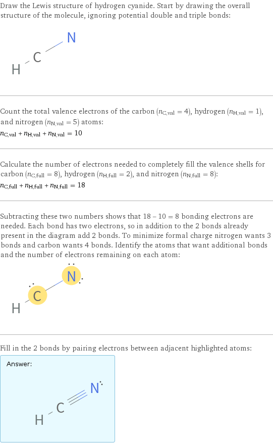 Draw the Lewis structure of hydrogen cyanide. Start by drawing the overall structure of the molecule, ignoring potential double and triple bonds:  Count the total valence electrons of the carbon (n_C, val = 4), hydrogen (n_H, val = 1), and nitrogen (n_N, val = 5) atoms: n_C, val + n_H, val + n_N, val = 10 Calculate the number of electrons needed to completely fill the valence shells for carbon (n_C, full = 8), hydrogen (n_H, full = 2), and nitrogen (n_N, full = 8): n_C, full + n_H, full + n_N, full = 18 Subtracting these two numbers shows that 18 - 10 = 8 bonding electrons are needed. Each bond has two electrons, so in addition to the 2 bonds already present in the diagram add 2 bonds. To minimize formal charge nitrogen wants 3 bonds and carbon wants 4 bonds. Identify the atoms that want additional bonds and the number of electrons remaining on each atom:  Fill in the 2 bonds by pairing electrons between adjacent highlighted atoms: Answer: |   | 