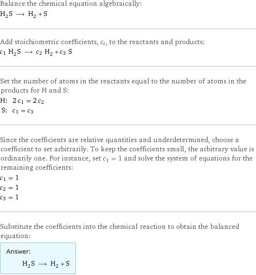 Balance the chemical equation algebraically: H_2S ⟶ H_2 + S Add stoichiometric coefficients, c_i, to the reactants and products: c_1 H_2S ⟶ c_2 H_2 + c_3 S Set the number of atoms in the reactants equal to the number of atoms in the products for H and S: H: | 2 c_1 = 2 c_2 S: | c_1 = c_3 Since the coefficients are relative quantities and underdetermined, choose a coefficient to set arbitrarily. To keep the coefficients small, the arbitrary value is ordinarily one. For instance, set c_1 = 1 and solve the system of equations for the remaining coefficients: c_1 = 1 c_2 = 1 c_3 = 1 Substitute the coefficients into the chemical reaction to obtain the balanced equation: Answer: |   | H_2S ⟶ H_2 + S