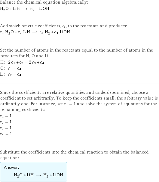 Balance the chemical equation algebraically: H_2O + LiH ⟶ H_2 + LiOH Add stoichiometric coefficients, c_i, to the reactants and products: c_1 H_2O + c_2 LiH ⟶ c_3 H_2 + c_4 LiOH Set the number of atoms in the reactants equal to the number of atoms in the products for H, O and Li: H: | 2 c_1 + c_2 = 2 c_3 + c_4 O: | c_1 = c_4 Li: | c_2 = c_4 Since the coefficients are relative quantities and underdetermined, choose a coefficient to set arbitrarily. To keep the coefficients small, the arbitrary value is ordinarily one. For instance, set c_1 = 1 and solve the system of equations for the remaining coefficients: c_1 = 1 c_2 = 1 c_3 = 1 c_4 = 1 Substitute the coefficients into the chemical reaction to obtain the balanced equation: Answer: |   | H_2O + LiH ⟶ H_2 + LiOH