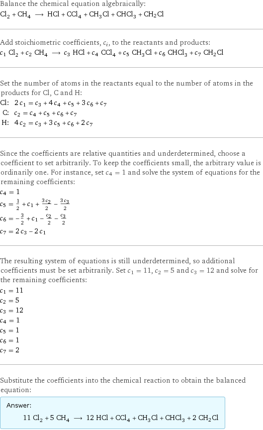 Balance the chemical equation algebraically: Cl_2 + CH_4 ⟶ HCl + CCl_4 + CH_3Cl + CHCl_3 + CH2Cl Add stoichiometric coefficients, c_i, to the reactants and products: c_1 Cl_2 + c_2 CH_4 ⟶ c_3 HCl + c_4 CCl_4 + c_5 CH_3Cl + c_6 CHCl_3 + c_7 CH2Cl Set the number of atoms in the reactants equal to the number of atoms in the products for Cl, C and H: Cl: | 2 c_1 = c_3 + 4 c_4 + c_5 + 3 c_6 + c_7 C: | c_2 = c_4 + c_5 + c_6 + c_7 H: | 4 c_2 = c_3 + 3 c_5 + c_6 + 2 c_7 Since the coefficients are relative quantities and underdetermined, choose a coefficient to set arbitrarily. To keep the coefficients small, the arbitrary value is ordinarily one. For instance, set c_4 = 1 and solve the system of equations for the remaining coefficients: c_4 = 1 c_5 = 1/2 + c_1 + (3 c_2)/2 - (3 c_3)/2 c_6 = -3/2 + c_1 - c_2/2 - c_3/2 c_7 = 2 c_3 - 2 c_1 The resulting system of equations is still underdetermined, so additional coefficients must be set arbitrarily. Set c_1 = 11, c_2 = 5 and c_3 = 12 and solve for the remaining coefficients: c_1 = 11 c_2 = 5 c_3 = 12 c_4 = 1 c_5 = 1 c_6 = 1 c_7 = 2 Substitute the coefficients into the chemical reaction to obtain the balanced equation: Answer: |   | 11 Cl_2 + 5 CH_4 ⟶ 12 HCl + CCl_4 + CH_3Cl + CHCl_3 + 2 CH2Cl