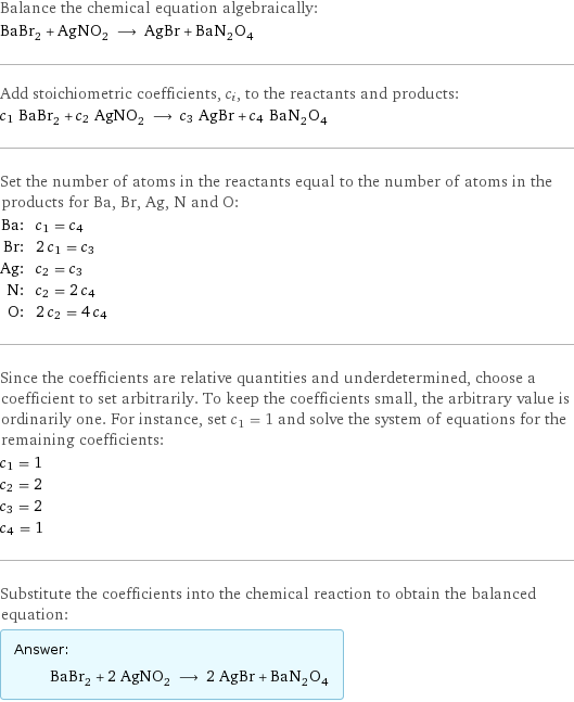 Balance the chemical equation algebraically: BaBr_2 + AgNO_2 ⟶ AgBr + BaN_2O_4 Add stoichiometric coefficients, c_i, to the reactants and products: c_1 BaBr_2 + c_2 AgNO_2 ⟶ c_3 AgBr + c_4 BaN_2O_4 Set the number of atoms in the reactants equal to the number of atoms in the products for Ba, Br, Ag, N and O: Ba: | c_1 = c_4 Br: | 2 c_1 = c_3 Ag: | c_2 = c_3 N: | c_2 = 2 c_4 O: | 2 c_2 = 4 c_4 Since the coefficients are relative quantities and underdetermined, choose a coefficient to set arbitrarily. To keep the coefficients small, the arbitrary value is ordinarily one. For instance, set c_1 = 1 and solve the system of equations for the remaining coefficients: c_1 = 1 c_2 = 2 c_3 = 2 c_4 = 1 Substitute the coefficients into the chemical reaction to obtain the balanced equation: Answer: |   | BaBr_2 + 2 AgNO_2 ⟶ 2 AgBr + BaN_2O_4