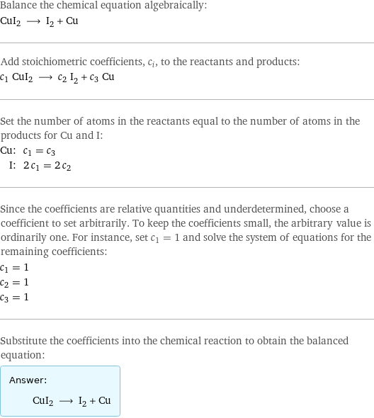 Balance the chemical equation algebraically: CuI2 ⟶ I_2 + Cu Add stoichiometric coefficients, c_i, to the reactants and products: c_1 CuI2 ⟶ c_2 I_2 + c_3 Cu Set the number of atoms in the reactants equal to the number of atoms in the products for Cu and I: Cu: | c_1 = c_3 I: | 2 c_1 = 2 c_2 Since the coefficients are relative quantities and underdetermined, choose a coefficient to set arbitrarily. To keep the coefficients small, the arbitrary value is ordinarily one. For instance, set c_1 = 1 and solve the system of equations for the remaining coefficients: c_1 = 1 c_2 = 1 c_3 = 1 Substitute the coefficients into the chemical reaction to obtain the balanced equation: Answer: |   | CuI2 ⟶ I_2 + Cu