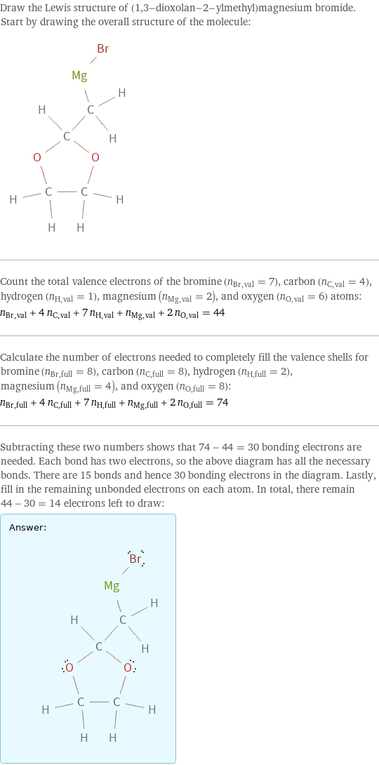 Draw the Lewis structure of (1, 3-dioxolan-2-ylmethyl)magnesium bromide. Start by drawing the overall structure of the molecule:  Count the total valence electrons of the bromine (n_Br, val = 7), carbon (n_C, val = 4), hydrogen (n_H, val = 1), magnesium (n_Mg, val = 2), and oxygen (n_O, val = 6) atoms: n_Br, val + 4 n_C, val + 7 n_H, val + n_Mg, val + 2 n_O, val = 44 Calculate the number of electrons needed to completely fill the valence shells for bromine (n_Br, full = 8), carbon (n_C, full = 8), hydrogen (n_H, full = 2), magnesium (n_Mg, full = 4), and oxygen (n_O, full = 8): n_Br, full + 4 n_C, full + 7 n_H, full + n_Mg, full + 2 n_O, full = 74 Subtracting these two numbers shows that 74 - 44 = 30 bonding electrons are needed. Each bond has two electrons, so the above diagram has all the necessary bonds. There are 15 bonds and hence 30 bonding electrons in the diagram. Lastly, fill in the remaining unbonded electrons on each atom. In total, there remain 44 - 30 = 14 electrons left to draw: Answer: |   | 