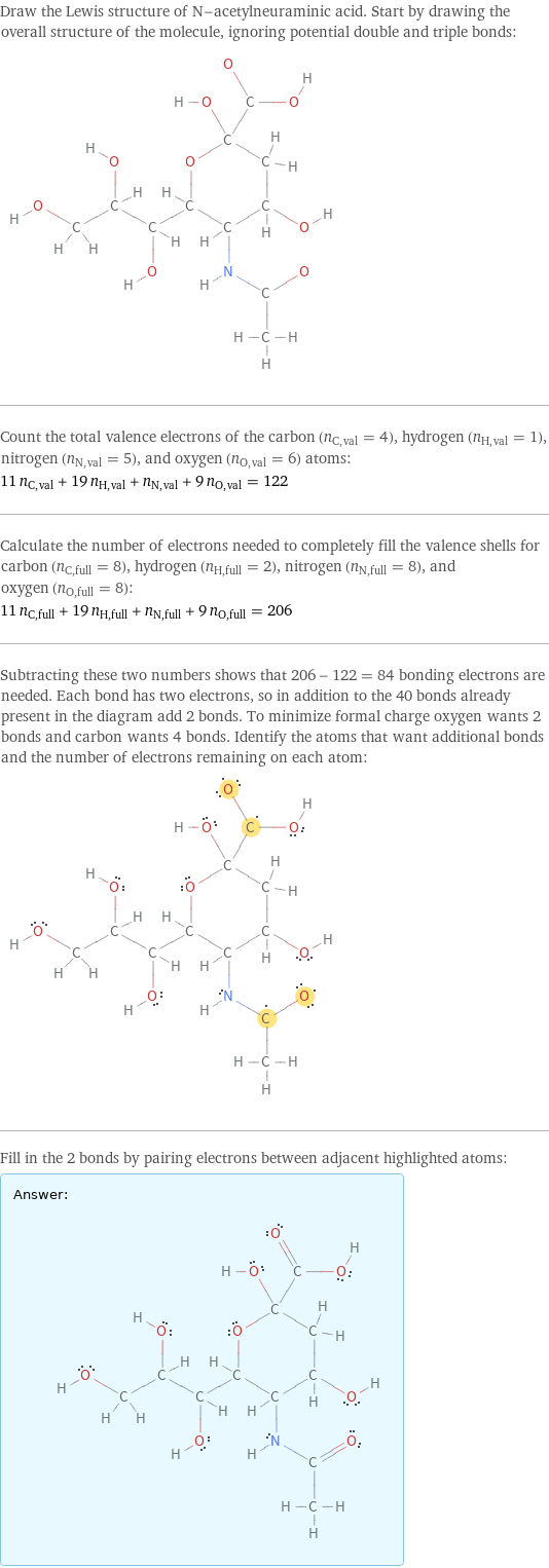 Draw the Lewis structure of N-acetylneuraminic acid. Start by drawing the overall structure of the molecule, ignoring potential double and triple bonds:  Count the total valence electrons of the carbon (n_C, val = 4), hydrogen (n_H, val = 1), nitrogen (n_N, val = 5), and oxygen (n_O, val = 6) atoms: 11 n_C, val + 19 n_H, val + n_N, val + 9 n_O, val = 122 Calculate the number of electrons needed to completely fill the valence shells for carbon (n_C, full = 8), hydrogen (n_H, full = 2), nitrogen (n_N, full = 8), and oxygen (n_O, full = 8): 11 n_C, full + 19 n_H, full + n_N, full + 9 n_O, full = 206 Subtracting these two numbers shows that 206 - 122 = 84 bonding electrons are needed. Each bond has two electrons, so in addition to the 40 bonds already present in the diagram add 2 bonds. To minimize formal charge oxygen wants 2 bonds and carbon wants 4 bonds. Identify the atoms that want additional bonds and the number of electrons remaining on each atom:  Fill in the 2 bonds by pairing electrons between adjacent highlighted atoms: Answer: |   | 