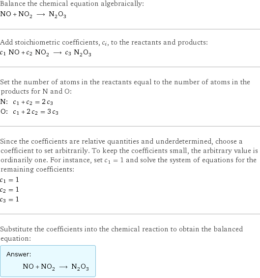 Balance the chemical equation algebraically: NO + NO_2 ⟶ N_2O_3 Add stoichiometric coefficients, c_i, to the reactants and products: c_1 NO + c_2 NO_2 ⟶ c_3 N_2O_3 Set the number of atoms in the reactants equal to the number of atoms in the products for N and O: N: | c_1 + c_2 = 2 c_3 O: | c_1 + 2 c_2 = 3 c_3 Since the coefficients are relative quantities and underdetermined, choose a coefficient to set arbitrarily. To keep the coefficients small, the arbitrary value is ordinarily one. For instance, set c_1 = 1 and solve the system of equations for the remaining coefficients: c_1 = 1 c_2 = 1 c_3 = 1 Substitute the coefficients into the chemical reaction to obtain the balanced equation: Answer: |   | NO + NO_2 ⟶ N_2O_3