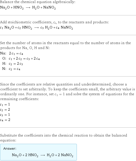 Balance the chemical equation algebraically: Na_2O + HNO_2 ⟶ H_2O + NaNO_2 Add stoichiometric coefficients, c_i, to the reactants and products: c_1 Na_2O + c_2 HNO_2 ⟶ c_3 H_2O + c_4 NaNO_2 Set the number of atoms in the reactants equal to the number of atoms in the products for Na, O, H and N: Na: | 2 c_1 = c_4 O: | c_1 + 2 c_2 = c_3 + 2 c_4 H: | c_2 = 2 c_3 N: | c_2 = c_4 Since the coefficients are relative quantities and underdetermined, choose a coefficient to set arbitrarily. To keep the coefficients small, the arbitrary value is ordinarily one. For instance, set c_1 = 1 and solve the system of equations for the remaining coefficients: c_1 = 1 c_2 = 2 c_3 = 1 c_4 = 2 Substitute the coefficients into the chemical reaction to obtain the balanced equation: Answer: |   | Na_2O + 2 HNO_2 ⟶ H_2O + 2 NaNO_2