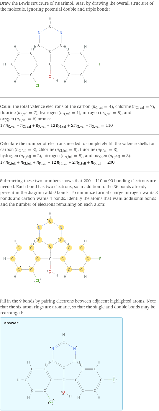 Draw the Lewis structure of nuarimol. Start by drawing the overall structure of the molecule, ignoring potential double and triple bonds:  Count the total valence electrons of the carbon (n_C, val = 4), chlorine (n_Cl, val = 7), fluorine (n_F, val = 7), hydrogen (n_H, val = 1), nitrogen (n_N, val = 5), and oxygen (n_O, val = 6) atoms: 17 n_C, val + n_Cl, val + n_F, val + 12 n_H, val + 2 n_N, val + n_O, val = 110 Calculate the number of electrons needed to completely fill the valence shells for carbon (n_C, full = 8), chlorine (n_Cl, full = 8), fluorine (n_F, full = 8), hydrogen (n_H, full = 2), nitrogen (n_N, full = 8), and oxygen (n_O, full = 8): 17 n_C, full + n_Cl, full + n_F, full + 12 n_H, full + 2 n_N, full + n_O, full = 200 Subtracting these two numbers shows that 200 - 110 = 90 bonding electrons are needed. Each bond has two electrons, so in addition to the 36 bonds already present in the diagram add 9 bonds. To minimize formal charge nitrogen wants 3 bonds and carbon wants 4 bonds. Identify the atoms that want additional bonds and the number of electrons remaining on each atom:  Fill in the 9 bonds by pairing electrons between adjacent highlighted atoms. Note that the six atom rings are aromatic, so that the single and double bonds may be rearranged: Answer: |   | 