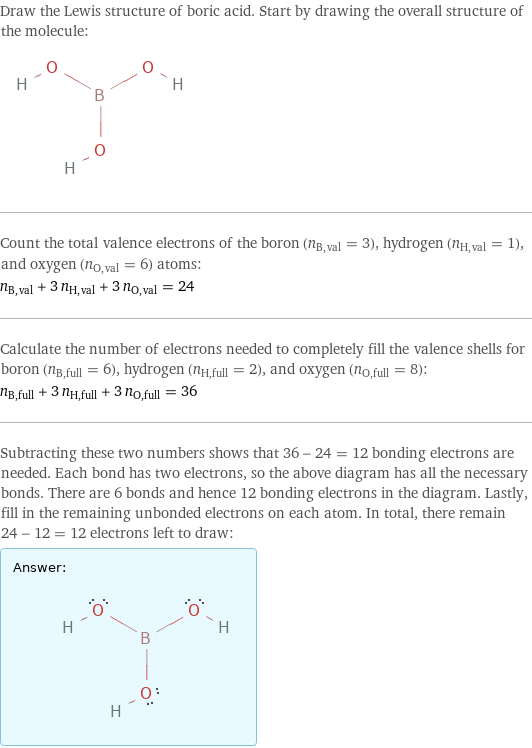 Draw the Lewis structure of boric acid. Start by drawing the overall structure of the molecule:  Count the total valence electrons of the boron (n_B, val = 3), hydrogen (n_H, val = 1), and oxygen (n_O, val = 6) atoms: n_B, val + 3 n_H, val + 3 n_O, val = 24 Calculate the number of electrons needed to completely fill the valence shells for boron (n_B, full = 6), hydrogen (n_H, full = 2), and oxygen (n_O, full = 8): n_B, full + 3 n_H, full + 3 n_O, full = 36 Subtracting these two numbers shows that 36 - 24 = 12 bonding electrons are needed. Each bond has two electrons, so the above diagram has all the necessary bonds. There are 6 bonds and hence 12 bonding electrons in the diagram. Lastly, fill in the remaining unbonded electrons on each atom. In total, there remain 24 - 12 = 12 electrons left to draw: Answer: |   | 