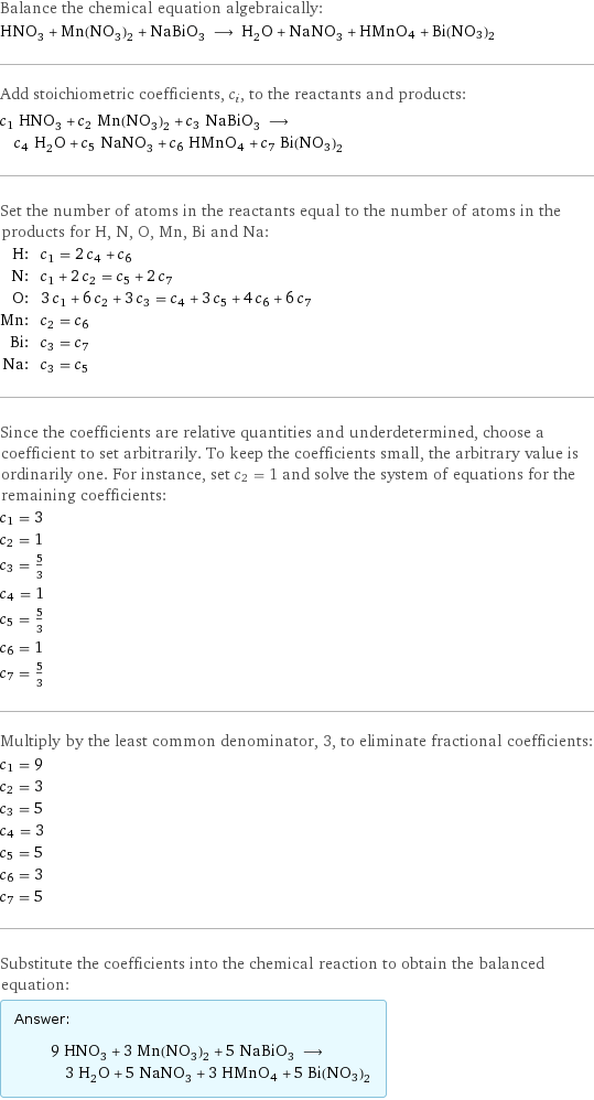 Balance the chemical equation algebraically: HNO_3 + Mn(NO_3)_2 + NaBiO_3 ⟶ H_2O + NaNO_3 + HMnO4 + Bi(NO3)2 Add stoichiometric coefficients, c_i, to the reactants and products: c_1 HNO_3 + c_2 Mn(NO_3)_2 + c_3 NaBiO_3 ⟶ c_4 H_2O + c_5 NaNO_3 + c_6 HMnO4 + c_7 Bi(NO3)2 Set the number of atoms in the reactants equal to the number of atoms in the products for H, N, O, Mn, Bi and Na: H: | c_1 = 2 c_4 + c_6 N: | c_1 + 2 c_2 = c_5 + 2 c_7 O: | 3 c_1 + 6 c_2 + 3 c_3 = c_4 + 3 c_5 + 4 c_6 + 6 c_7 Mn: | c_2 = c_6 Bi: | c_3 = c_7 Na: | c_3 = c_5 Since the coefficients are relative quantities and underdetermined, choose a coefficient to set arbitrarily. To keep the coefficients small, the arbitrary value is ordinarily one. For instance, set c_2 = 1 and solve the system of equations for the remaining coefficients: c_1 = 3 c_2 = 1 c_3 = 5/3 c_4 = 1 c_5 = 5/3 c_6 = 1 c_7 = 5/3 Multiply by the least common denominator, 3, to eliminate fractional coefficients: c_1 = 9 c_2 = 3 c_3 = 5 c_4 = 3 c_5 = 5 c_6 = 3 c_7 = 5 Substitute the coefficients into the chemical reaction to obtain the balanced equation: Answer: |   | 9 HNO_3 + 3 Mn(NO_3)_2 + 5 NaBiO_3 ⟶ 3 H_2O + 5 NaNO_3 + 3 HMnO4 + 5 Bi(NO3)2