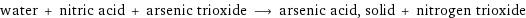 water + nitric acid + arsenic trioxide ⟶ arsenic acid, solid + nitrogen trioxide