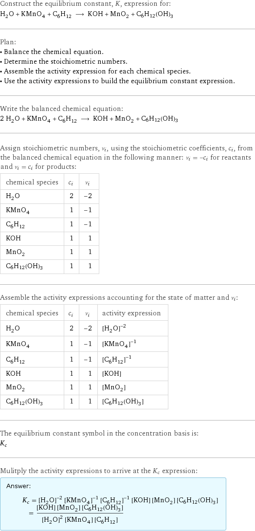 Construct the equilibrium constant, K, expression for: H_2O + KMnO_4 + C_6H_12 ⟶ KOH + MnO_2 + C6H12(OH)3 Plan: • Balance the chemical equation. • Determine the stoichiometric numbers. • Assemble the activity expression for each chemical species. • Use the activity expressions to build the equilibrium constant expression. Write the balanced chemical equation: 2 H_2O + KMnO_4 + C_6H_12 ⟶ KOH + MnO_2 + C6H12(OH)3 Assign stoichiometric numbers, ν_i, using the stoichiometric coefficients, c_i, from the balanced chemical equation in the following manner: ν_i = -c_i for reactants and ν_i = c_i for products: chemical species | c_i | ν_i H_2O | 2 | -2 KMnO_4 | 1 | -1 C_6H_12 | 1 | -1 KOH | 1 | 1 MnO_2 | 1 | 1 C6H12(OH)3 | 1 | 1 Assemble the activity expressions accounting for the state of matter and ν_i: chemical species | c_i | ν_i | activity expression H_2O | 2 | -2 | ([H2O])^(-2) KMnO_4 | 1 | -1 | ([KMnO4])^(-1) C_6H_12 | 1 | -1 | ([C6H12])^(-1) KOH | 1 | 1 | [KOH] MnO_2 | 1 | 1 | [MnO2] C6H12(OH)3 | 1 | 1 | [C6H12(OH)3] The equilibrium constant symbol in the concentration basis is: K_c Mulitply the activity expressions to arrive at the K_c expression: Answer: |   | K_c = ([H2O])^(-2) ([KMnO4])^(-1) ([C6H12])^(-1) [KOH] [MnO2] [C6H12(OH)3] = ([KOH] [MnO2] [C6H12(OH)3])/(([H2O])^2 [KMnO4] [C6H12])