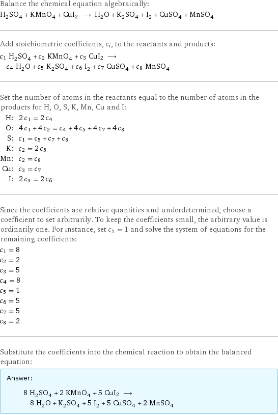 Balance the chemical equation algebraically: H_2SO_4 + KMnO_4 + CuI2 ⟶ H_2O + K_2SO_4 + I_2 + CuSO_4 + MnSO_4 Add stoichiometric coefficients, c_i, to the reactants and products: c_1 H_2SO_4 + c_2 KMnO_4 + c_3 CuI2 ⟶ c_4 H_2O + c_5 K_2SO_4 + c_6 I_2 + c_7 CuSO_4 + c_8 MnSO_4 Set the number of atoms in the reactants equal to the number of atoms in the products for H, O, S, K, Mn, Cu and I: H: | 2 c_1 = 2 c_4 O: | 4 c_1 + 4 c_2 = c_4 + 4 c_5 + 4 c_7 + 4 c_8 S: | c_1 = c_5 + c_7 + c_8 K: | c_2 = 2 c_5 Mn: | c_2 = c_8 Cu: | c_3 = c_7 I: | 2 c_3 = 2 c_6 Since the coefficients are relative quantities and underdetermined, choose a coefficient to set arbitrarily. To keep the coefficients small, the arbitrary value is ordinarily one. For instance, set c_5 = 1 and solve the system of equations for the remaining coefficients: c_1 = 8 c_2 = 2 c_3 = 5 c_4 = 8 c_5 = 1 c_6 = 5 c_7 = 5 c_8 = 2 Substitute the coefficients into the chemical reaction to obtain the balanced equation: Answer: |   | 8 H_2SO_4 + 2 KMnO_4 + 5 CuI2 ⟶ 8 H_2O + K_2SO_4 + 5 I_2 + 5 CuSO_4 + 2 MnSO_4