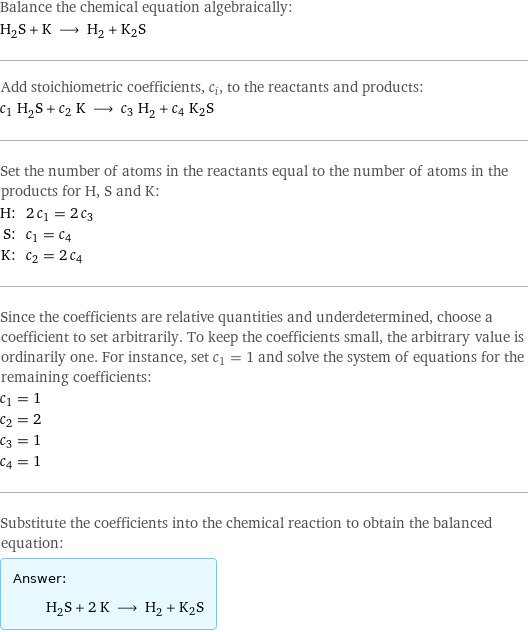 Balance the chemical equation algebraically: H_2S + K ⟶ H_2 + K2S Add stoichiometric coefficients, c_i, to the reactants and products: c_1 H_2S + c_2 K ⟶ c_3 H_2 + c_4 K2S Set the number of atoms in the reactants equal to the number of atoms in the products for H, S and K: H: | 2 c_1 = 2 c_3 S: | c_1 = c_4 K: | c_2 = 2 c_4 Since the coefficients are relative quantities and underdetermined, choose a coefficient to set arbitrarily. To keep the coefficients small, the arbitrary value is ordinarily one. For instance, set c_1 = 1 and solve the system of equations for the remaining coefficients: c_1 = 1 c_2 = 2 c_3 = 1 c_4 = 1 Substitute the coefficients into the chemical reaction to obtain the balanced equation: Answer: |   | H_2S + 2 K ⟶ H_2 + K2S