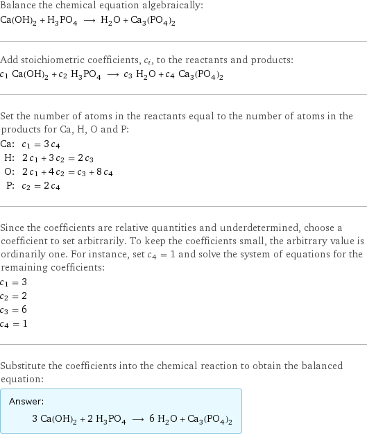 Balance the chemical equation algebraically: Ca(OH)_2 + H_3PO_4 ⟶ H_2O + Ca_3(PO_4)_2 Add stoichiometric coefficients, c_i, to the reactants and products: c_1 Ca(OH)_2 + c_2 H_3PO_4 ⟶ c_3 H_2O + c_4 Ca_3(PO_4)_2 Set the number of atoms in the reactants equal to the number of atoms in the products for Ca, H, O and P: Ca: | c_1 = 3 c_4 H: | 2 c_1 + 3 c_2 = 2 c_3 O: | 2 c_1 + 4 c_2 = c_3 + 8 c_4 P: | c_2 = 2 c_4 Since the coefficients are relative quantities and underdetermined, choose a coefficient to set arbitrarily. To keep the coefficients small, the arbitrary value is ordinarily one. For instance, set c_4 = 1 and solve the system of equations for the remaining coefficients: c_1 = 3 c_2 = 2 c_3 = 6 c_4 = 1 Substitute the coefficients into the chemical reaction to obtain the balanced equation: Answer: |   | 3 Ca(OH)_2 + 2 H_3PO_4 ⟶ 6 H_2O + Ca_3(PO_4)_2