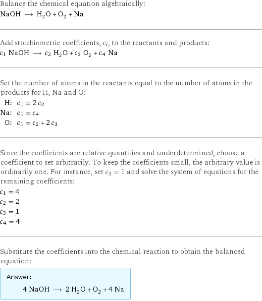 Balance the chemical equation algebraically: NaOH ⟶ H_2O + O_2 + Na Add stoichiometric coefficients, c_i, to the reactants and products: c_1 NaOH ⟶ c_2 H_2O + c_3 O_2 + c_4 Na Set the number of atoms in the reactants equal to the number of atoms in the products for H, Na and O: H: | c_1 = 2 c_2 Na: | c_1 = c_4 O: | c_1 = c_2 + 2 c_3 Since the coefficients are relative quantities and underdetermined, choose a coefficient to set arbitrarily. To keep the coefficients small, the arbitrary value is ordinarily one. For instance, set c_3 = 1 and solve the system of equations for the remaining coefficients: c_1 = 4 c_2 = 2 c_3 = 1 c_4 = 4 Substitute the coefficients into the chemical reaction to obtain the balanced equation: Answer: |   | 4 NaOH ⟶ 2 H_2O + O_2 + 4 Na