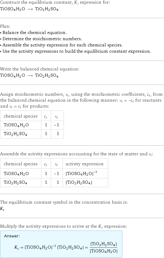 Construct the equilibrium constant, K, expression for: TiOSO4H2O ⟶ TiO2H2SO4 Plan: • Balance the chemical equation. • Determine the stoichiometric numbers. • Assemble the activity expression for each chemical species. • Use the activity expressions to build the equilibrium constant expression. Write the balanced chemical equation: TiOSO4H2O ⟶ TiO2H2SO4 Assign stoichiometric numbers, ν_i, using the stoichiometric coefficients, c_i, from the balanced chemical equation in the following manner: ν_i = -c_i for reactants and ν_i = c_i for products: chemical species | c_i | ν_i TiOSO4H2O | 1 | -1 TiO2H2SO4 | 1 | 1 Assemble the activity expressions accounting for the state of matter and ν_i: chemical species | c_i | ν_i | activity expression TiOSO4H2O | 1 | -1 | ([TiOSO4H2O])^(-1) TiO2H2SO4 | 1 | 1 | [TiO2H2SO4] The equilibrium constant symbol in the concentration basis is: K_c Mulitply the activity expressions to arrive at the K_c expression: Answer: |   | K_c = ([TiOSO4H2O])^(-1) [TiO2H2SO4] = ([TiO2H2SO4])/([TiOSO4H2O])