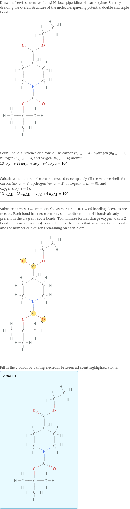 Draw the Lewis structure of ethyl N-boc-piperidine-4-carboxylate. Start by drawing the overall structure of the molecule, ignoring potential double and triple bonds:  Count the total valence electrons of the carbon (n_C, val = 4), hydrogen (n_H, val = 1), nitrogen (n_N, val = 5), and oxygen (n_O, val = 6) atoms: 13 n_C, val + 23 n_H, val + n_N, val + 4 n_O, val = 104 Calculate the number of electrons needed to completely fill the valence shells for carbon (n_C, full = 8), hydrogen (n_H, full = 2), nitrogen (n_N, full = 8), and oxygen (n_O, full = 8): 13 n_C, full + 23 n_H, full + n_N, full + 4 n_O, full = 190 Subtracting these two numbers shows that 190 - 104 = 86 bonding electrons are needed. Each bond has two electrons, so in addition to the 41 bonds already present in the diagram add 2 bonds. To minimize formal charge oxygen wants 2 bonds and carbon wants 4 bonds. Identify the atoms that want additional bonds and the number of electrons remaining on each atom:  Fill in the 2 bonds by pairing electrons between adjacent highlighted atoms: Answer: |   | 