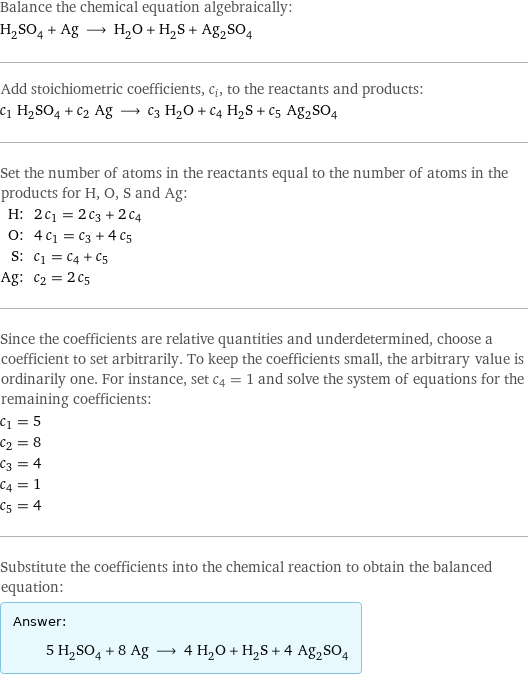 Balance the chemical equation algebraically: H_2SO_4 + Ag ⟶ H_2O + H_2S + Ag_2SO_4 Add stoichiometric coefficients, c_i, to the reactants and products: c_1 H_2SO_4 + c_2 Ag ⟶ c_3 H_2O + c_4 H_2S + c_5 Ag_2SO_4 Set the number of atoms in the reactants equal to the number of atoms in the products for H, O, S and Ag: H: | 2 c_1 = 2 c_3 + 2 c_4 O: | 4 c_1 = c_3 + 4 c_5 S: | c_1 = c_4 + c_5 Ag: | c_2 = 2 c_5 Since the coefficients are relative quantities and underdetermined, choose a coefficient to set arbitrarily. To keep the coefficients small, the arbitrary value is ordinarily one. For instance, set c_4 = 1 and solve the system of equations for the remaining coefficients: c_1 = 5 c_2 = 8 c_3 = 4 c_4 = 1 c_5 = 4 Substitute the coefficients into the chemical reaction to obtain the balanced equation: Answer: |   | 5 H_2SO_4 + 8 Ag ⟶ 4 H_2O + H_2S + 4 Ag_2SO_4