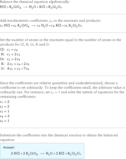 Balance the chemical equation algebraically: HCl + K_2CrO_4 ⟶ H_2O + KCl + K_2Cr_2O_7 Add stoichiometric coefficients, c_i, to the reactants and products: c_1 HCl + c_2 K_2CrO_4 ⟶ c_3 H_2O + c_4 KCl + c_5 K_2Cr_2O_7 Set the number of atoms in the reactants equal to the number of atoms in the products for Cl, H, Cr, K and O: Cl: | c_1 = c_4 H: | c_1 = 2 c_3 Cr: | c_2 = 2 c_5 K: | 2 c_2 = c_4 + 2 c_5 O: | 4 c_2 = c_3 + 7 c_5 Since the coefficients are relative quantities and underdetermined, choose a coefficient to set arbitrarily. To keep the coefficients small, the arbitrary value is ordinarily one. For instance, set c_3 = 1 and solve the system of equations for the remaining coefficients: c_1 = 2 c_2 = 2 c_3 = 1 c_4 = 2 c_5 = 1 Substitute the coefficients into the chemical reaction to obtain the balanced equation: Answer: |   | 2 HCl + 2 K_2CrO_4 ⟶ H_2O + 2 KCl + K_2Cr_2O_7