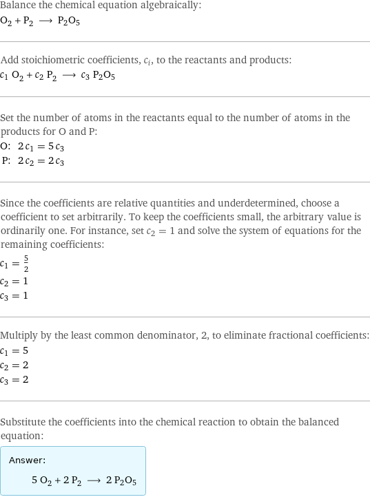 Balance the chemical equation algebraically: O_2 + P_2 ⟶ P2O5 Add stoichiometric coefficients, c_i, to the reactants and products: c_1 O_2 + c_2 P_2 ⟶ c_3 P2O5 Set the number of atoms in the reactants equal to the number of atoms in the products for O and P: O: | 2 c_1 = 5 c_3 P: | 2 c_2 = 2 c_3 Since the coefficients are relative quantities and underdetermined, choose a coefficient to set arbitrarily. To keep the coefficients small, the arbitrary value is ordinarily one. For instance, set c_2 = 1 and solve the system of equations for the remaining coefficients: c_1 = 5/2 c_2 = 1 c_3 = 1 Multiply by the least common denominator, 2, to eliminate fractional coefficients: c_1 = 5 c_2 = 2 c_3 = 2 Substitute the coefficients into the chemical reaction to obtain the balanced equation: Answer: |   | 5 O_2 + 2 P_2 ⟶ 2 P2O5