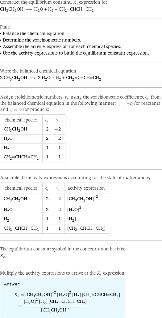 Construct the equilibrium constant, K, expression for: CH_3CH_2OH ⟶ H_2O + H_2 + CH_2=CHCH=CH_2 Plan: • Balance the chemical equation. • Determine the stoichiometric numbers. • Assemble the activity expression for each chemical species. • Use the activity expressions to build the equilibrium constant expression. Write the balanced chemical equation: 2 CH_3CH_2OH ⟶ 2 H_2O + H_2 + CH_2=CHCH=CH_2 Assign stoichiometric numbers, ν_i, using the stoichiometric coefficients, c_i, from the balanced chemical equation in the following manner: ν_i = -c_i for reactants and ν_i = c_i for products: chemical species | c_i | ν_i CH_3CH_2OH | 2 | -2 H_2O | 2 | 2 H_2 | 1 | 1 CH_2=CHCH=CH_2 | 1 | 1 Assemble the activity expressions accounting for the state of matter and ν_i: chemical species | c_i | ν_i | activity expression CH_3CH_2OH | 2 | -2 | ([CH3CH2OH])^(-2) H_2O | 2 | 2 | ([H2O])^2 H_2 | 1 | 1 | [H2] CH_2=CHCH=CH_2 | 1 | 1 | [CH2=CHCH=CH2] The equilibrium constant symbol in the concentration basis is: K_c Mulitply the activity expressions to arrive at the K_c expression: Answer: |   | K_c = ([CH3CH2OH])^(-2) ([H2O])^2 [H2] [CH2=CHCH=CH2] = (([H2O])^2 [H2] [CH2=CHCH=CH2])/([CH3CH2OH])^2