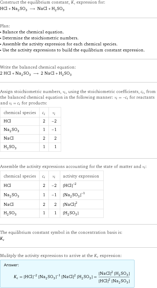 Construct the equilibrium constant, K, expression for: HCl + Na_2SO_3 ⟶ NaCl + H_2SO_3 Plan: • Balance the chemical equation. • Determine the stoichiometric numbers. • Assemble the activity expression for each chemical species. • Use the activity expressions to build the equilibrium constant expression. Write the balanced chemical equation: 2 HCl + Na_2SO_3 ⟶ 2 NaCl + H_2SO_3 Assign stoichiometric numbers, ν_i, using the stoichiometric coefficients, c_i, from the balanced chemical equation in the following manner: ν_i = -c_i for reactants and ν_i = c_i for products: chemical species | c_i | ν_i HCl | 2 | -2 Na_2SO_3 | 1 | -1 NaCl | 2 | 2 H_2SO_3 | 1 | 1 Assemble the activity expressions accounting for the state of matter and ν_i: chemical species | c_i | ν_i | activity expression HCl | 2 | -2 | ([HCl])^(-2) Na_2SO_3 | 1 | -1 | ([Na2SO3])^(-1) NaCl | 2 | 2 | ([NaCl])^2 H_2SO_3 | 1 | 1 | [H2SO3] The equilibrium constant symbol in the concentration basis is: K_c Mulitply the activity expressions to arrive at the K_c expression: Answer: |   | K_c = ([HCl])^(-2) ([Na2SO3])^(-1) ([NaCl])^2 [H2SO3] = (([NaCl])^2 [H2SO3])/(([HCl])^2 [Na2SO3])