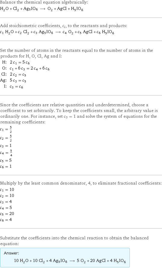 Balance the chemical equation algebraically: H_2O + Cl_2 + Ag5IO6 ⟶ O_2 + AgCl + H_5IO_6 Add stoichiometric coefficients, c_i, to the reactants and products: c_1 H_2O + c_2 Cl_2 + c_3 Ag5IO6 ⟶ c_4 O_2 + c_5 AgCl + c_6 H_5IO_6 Set the number of atoms in the reactants equal to the number of atoms in the products for H, O, Cl, Ag and I: H: | 2 c_1 = 5 c_6 O: | c_1 + 6 c_3 = 2 c_4 + 6 c_6 Cl: | 2 c_2 = c_5 Ag: | 5 c_3 = c_5 I: | c_3 = c_6 Since the coefficients are relative quantities and underdetermined, choose a coefficient to set arbitrarily. To keep the coefficients small, the arbitrary value is ordinarily one. For instance, set c_3 = 1 and solve the system of equations for the remaining coefficients: c_1 = 5/2 c_2 = 5/2 c_3 = 1 c_4 = 5/4 c_5 = 5 c_6 = 1 Multiply by the least common denominator, 4, to eliminate fractional coefficients: c_1 = 10 c_2 = 10 c_3 = 4 c_4 = 5 c_5 = 20 c_6 = 4 Substitute the coefficients into the chemical reaction to obtain the balanced equation: Answer: |   | 10 H_2O + 10 Cl_2 + 4 Ag5IO6 ⟶ 5 O_2 + 20 AgCl + 4 H_5IO_6