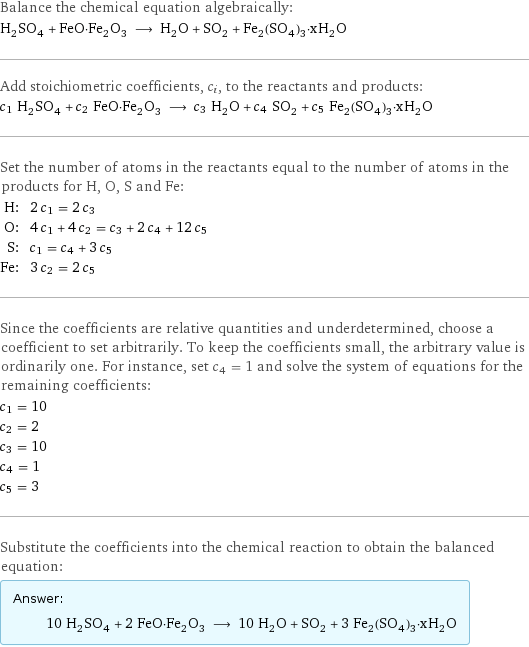 Balance the chemical equation algebraically: H_2SO_4 + FeO·Fe_2O_3 ⟶ H_2O + SO_2 + Fe_2(SO_4)_3·xH_2O Add stoichiometric coefficients, c_i, to the reactants and products: c_1 H_2SO_4 + c_2 FeO·Fe_2O_3 ⟶ c_3 H_2O + c_4 SO_2 + c_5 Fe_2(SO_4)_3·xH_2O Set the number of atoms in the reactants equal to the number of atoms in the products for H, O, S and Fe: H: | 2 c_1 = 2 c_3 O: | 4 c_1 + 4 c_2 = c_3 + 2 c_4 + 12 c_5 S: | c_1 = c_4 + 3 c_5 Fe: | 3 c_2 = 2 c_5 Since the coefficients are relative quantities and underdetermined, choose a coefficient to set arbitrarily. To keep the coefficients small, the arbitrary value is ordinarily one. For instance, set c_4 = 1 and solve the system of equations for the remaining coefficients: c_1 = 10 c_2 = 2 c_3 = 10 c_4 = 1 c_5 = 3 Substitute the coefficients into the chemical reaction to obtain the balanced equation: Answer: |   | 10 H_2SO_4 + 2 FeO·Fe_2O_3 ⟶ 10 H_2O + SO_2 + 3 Fe_2(SO_4)_3·xH_2O