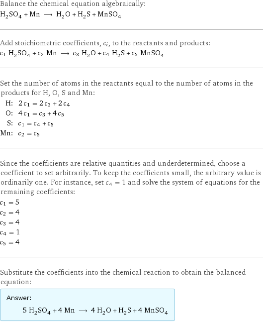 Balance the chemical equation algebraically: H_2SO_4 + Mn ⟶ H_2O + H_2S + MnSO_4 Add stoichiometric coefficients, c_i, to the reactants and products: c_1 H_2SO_4 + c_2 Mn ⟶ c_3 H_2O + c_4 H_2S + c_5 MnSO_4 Set the number of atoms in the reactants equal to the number of atoms in the products for H, O, S and Mn: H: | 2 c_1 = 2 c_3 + 2 c_4 O: | 4 c_1 = c_3 + 4 c_5 S: | c_1 = c_4 + c_5 Mn: | c_2 = c_5 Since the coefficients are relative quantities and underdetermined, choose a coefficient to set arbitrarily. To keep the coefficients small, the arbitrary value is ordinarily one. For instance, set c_4 = 1 and solve the system of equations for the remaining coefficients: c_1 = 5 c_2 = 4 c_3 = 4 c_4 = 1 c_5 = 4 Substitute the coefficients into the chemical reaction to obtain the balanced equation: Answer: |   | 5 H_2SO_4 + 4 Mn ⟶ 4 H_2O + H_2S + 4 MnSO_4