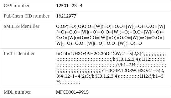 CAS number | 12501-23-4 PubChem CID number | 16212977 SMILES identifier | O.OP(=O)(O)O.O=[W](=O)=O.O=[W](=O)=O.O=[W](=O)=O.O=[W](=O)=O.O=[W](=O)=O.O=[W](=O)=O.O=[W](=O)=O.O=[W](=O)=O.O=[W](=O)=O.O=[W](=O)=O.O=[W](=O)=O.O=[W](=O)=O InChI identifier | InChI=1/H3O4P.H2O.36O.12W/c1-5(2, 3)4;;;;;;;;;;;;;;;;;;;;;;;;;;;;;;;;;;;;;;;;;;;;;;;;;/h(H3, 1, 2, 3, 4);1H2;;;;;;;;;;;;;;;;;;;;;;;;;;;;;;;;;;;;;;;;;;;;;;;;/f/h1-3H;;;;;;;;;;;;;;;;;;;;;;;;;;;;;;;;;;;;;;;;;;;;;;;;;/rH3O4P.12O3W.H2O/c1-5(2, 3)4;12*1-4(2)3;/h(H3, 1, 2, 3, 4);;;;;;;;;;;;;1H2/f/h1-3H;;;;;;;;;;;;; MDL number | MFCD00149915