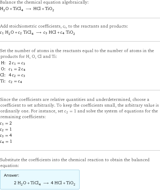 Balance the chemical equation algebraically: H_2O + TiCl_4 ⟶ HCl + TiO_2 Add stoichiometric coefficients, c_i, to the reactants and products: c_1 H_2O + c_2 TiCl_4 ⟶ c_3 HCl + c_4 TiO_2 Set the number of atoms in the reactants equal to the number of atoms in the products for H, O, Cl and Ti: H: | 2 c_1 = c_3 O: | c_1 = 2 c_4 Cl: | 4 c_2 = c_3 Ti: | c_2 = c_4 Since the coefficients are relative quantities and underdetermined, choose a coefficient to set arbitrarily. To keep the coefficients small, the arbitrary value is ordinarily one. For instance, set c_2 = 1 and solve the system of equations for the remaining coefficients: c_1 = 2 c_2 = 1 c_3 = 4 c_4 = 1 Substitute the coefficients into the chemical reaction to obtain the balanced equation: Answer: |   | 2 H_2O + TiCl_4 ⟶ 4 HCl + TiO_2