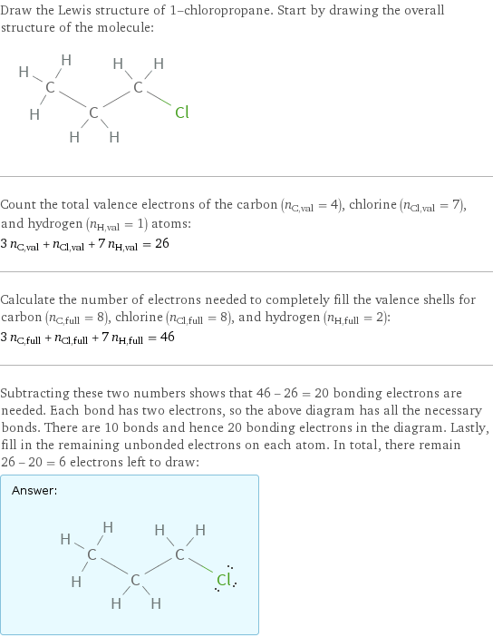 Draw the Lewis structure of 1-chloropropane. Start by drawing the overall structure of the molecule:  Count the total valence electrons of the carbon (n_C, val = 4), chlorine (n_Cl, val = 7), and hydrogen (n_H, val = 1) atoms: 3 n_C, val + n_Cl, val + 7 n_H, val = 26 Calculate the number of electrons needed to completely fill the valence shells for carbon (n_C, full = 8), chlorine (n_Cl, full = 8), and hydrogen (n_H, full = 2): 3 n_C, full + n_Cl, full + 7 n_H, full = 46 Subtracting these two numbers shows that 46 - 26 = 20 bonding electrons are needed. Each bond has two electrons, so the above diagram has all the necessary bonds. There are 10 bonds and hence 20 bonding electrons in the diagram. Lastly, fill in the remaining unbonded electrons on each atom. In total, there remain 26 - 20 = 6 electrons left to draw: Answer: |   | 