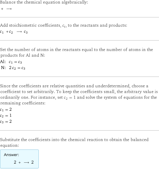 Balance the chemical equation algebraically:  + ⟶  Add stoichiometric coefficients, c_i, to the reactants and products: c_1 + c_2 ⟶ c_3  Set the number of atoms in the reactants equal to the number of atoms in the products for Al and N: Al: | c_1 = c_3 N: | 2 c_2 = c_3 Since the coefficients are relative quantities and underdetermined, choose a coefficient to set arbitrarily. To keep the coefficients small, the arbitrary value is ordinarily one. For instance, set c_2 = 1 and solve the system of equations for the remaining coefficients: c_1 = 2 c_2 = 1 c_3 = 2 Substitute the coefficients into the chemical reaction to obtain the balanced equation: Answer: |   | 2 + ⟶ 2 