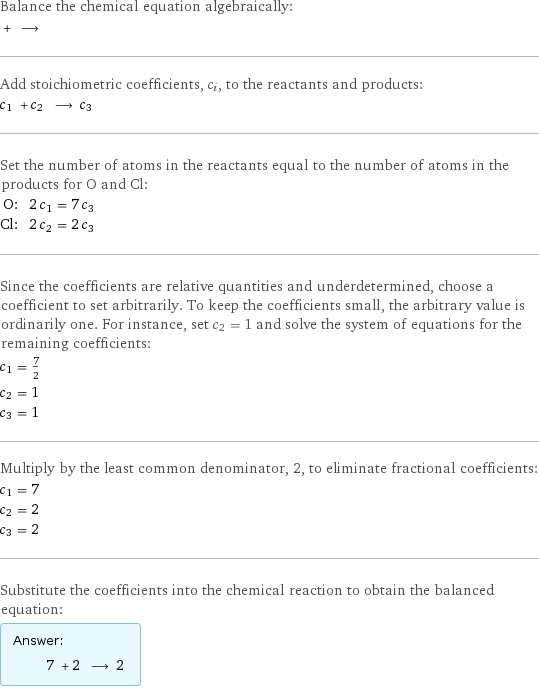 Balance the chemical equation algebraically:  + ⟶  Add stoichiometric coefficients, c_i, to the reactants and products: c_1 + c_2 ⟶ c_3  Set the number of atoms in the reactants equal to the number of atoms in the products for O and Cl: O: | 2 c_1 = 7 c_3 Cl: | 2 c_2 = 2 c_3 Since the coefficients are relative quantities and underdetermined, choose a coefficient to set arbitrarily. To keep the coefficients small, the arbitrary value is ordinarily one. For instance, set c_2 = 1 and solve the system of equations for the remaining coefficients: c_1 = 7/2 c_2 = 1 c_3 = 1 Multiply by the least common denominator, 2, to eliminate fractional coefficients: c_1 = 7 c_2 = 2 c_3 = 2 Substitute the coefficients into the chemical reaction to obtain the balanced equation: Answer: |   | 7 + 2 ⟶ 2 