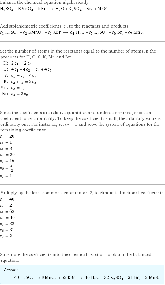 Balance the chemical equation algebraically: H_2SO_4 + KMnO_4 + KBr ⟶ H_2O + K_2SO_4 + Br_2 + MnS4 Add stoichiometric coefficients, c_i, to the reactants and products: c_1 H_2SO_4 + c_2 KMnO_4 + c_3 KBr ⟶ c_4 H_2O + c_5 K_2SO_4 + c_6 Br_2 + c_7 MnS4 Set the number of atoms in the reactants equal to the number of atoms in the products for H, O, S, K, Mn and Br: H: | 2 c_1 = 2 c_4 O: | 4 c_1 + 4 c_2 = c_4 + 4 c_5 S: | c_1 = c_5 + 4 c_7 K: | c_2 + c_3 = 2 c_5 Mn: | c_2 = c_7 Br: | c_3 = 2 c_6 Since the coefficients are relative quantities and underdetermined, choose a coefficient to set arbitrarily. To keep the coefficients small, the arbitrary value is ordinarily one. For instance, set c_2 = 1 and solve the system of equations for the remaining coefficients: c_1 = 20 c_2 = 1 c_3 = 31 c_4 = 20 c_5 = 16 c_6 = 31/2 c_7 = 1 Multiply by the least common denominator, 2, to eliminate fractional coefficients: c_1 = 40 c_2 = 2 c_3 = 62 c_4 = 40 c_5 = 32 c_6 = 31 c_7 = 2 Substitute the coefficients into the chemical reaction to obtain the balanced equation: Answer: |   | 40 H_2SO_4 + 2 KMnO_4 + 62 KBr ⟶ 40 H_2O + 32 K_2SO_4 + 31 Br_2 + 2 MnS4