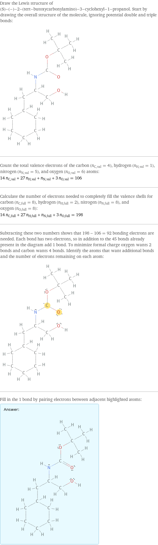 Draw the Lewis structure of (S)-(-)-2-(tert-butoxycarbonylamino)-3-cyclohexyl-1-propanol. Start by drawing the overall structure of the molecule, ignoring potential double and triple bonds:  Count the total valence electrons of the carbon (n_C, val = 4), hydrogen (n_H, val = 1), nitrogen (n_N, val = 5), and oxygen (n_O, val = 6) atoms: 14 n_C, val + 27 n_H, val + n_N, val + 3 n_O, val = 106 Calculate the number of electrons needed to completely fill the valence shells for carbon (n_C, full = 8), hydrogen (n_H, full = 2), nitrogen (n_N, full = 8), and oxygen (n_O, full = 8): 14 n_C, full + 27 n_H, full + n_N, full + 3 n_O, full = 198 Subtracting these two numbers shows that 198 - 106 = 92 bonding electrons are needed. Each bond has two electrons, so in addition to the 45 bonds already present in the diagram add 1 bond. To minimize formal charge oxygen wants 2 bonds and carbon wants 4 bonds. Identify the atoms that want additional bonds and the number of electrons remaining on each atom:  Fill in the 1 bond by pairing electrons between adjacent highlighted atoms: Answer: |   | 